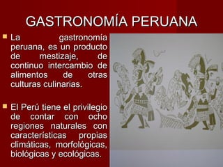 GASTRONOMÍA PERUANA
   La            gastronomía
    peruana, es un producto
    de      mestizaje,      de
    continuo intercambio de
    alimentos      de    otras
    culturas culinarias.

   El Perú tiene el privilegio
    de contar con ocho
    regiones naturales con
    características propias
    climáticas, morfológicas,
    biológicas y ecológicas.
 
