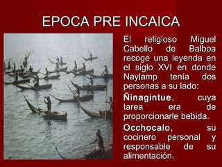 EPOCA PRE INCAICA
         El    religioso    Miguel
         Cabello      de    Balboa
         recoge una leyenda en
         el siglo XVI en donde
         Naylamp tenía dos
         personas a su lado:
         Ñinagintue ,         cuya
         tarea         era      de
         proporcionarle bebida.
         Occhocalo,             su
         cocinero personal y
         responsable       de   su
         alimentación.
 