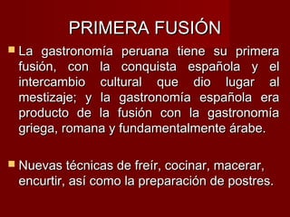 PRIMERA FUSIÓN
 La gastronomía peruana tiene su primera
 fusión, con la conquista española y el
 intercambio cultural que dio lugar al
 mestizaje; y la gastronomía española era
 producto de la fusión con la gastronomía
 griega, romana y fundamentalmente árabe.

 Nuevas técnicas de freír, cocinar, macerar,
 encurtir, así como la preparación de postres.
 