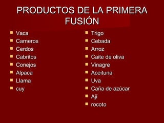PRODUCTOS DE LA PRIMERA
           FUSIÓN
   Vaca          Trigo
   Carneros      Cebada
   Cerdos        Arroz
   Cabritos      Caite de oliva
   Conejos       Vinagre
   Alpaca        Aceituna
   Llama         Uva
   cuy           Caña de azúcar
                  Ají
                  rocoto
 
