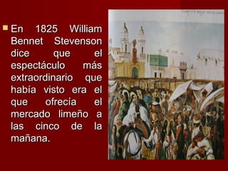  En  1825 William
 Bennet Stevenson
 dice      que     el
 espectáculo     más
 extraordinario que
 había visto era el
 que     ofrecía   el
 mercado limeño a
 las cinco de la
 mañana.
 