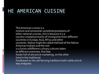 he American cuisine The American cuisine is a mixture and somewhat variedinterpretations of other national cuisines, this is because it is a country created primarily of immigrants from different countries in Europe, Asia, Africa and other countries. Native might be called theFood of the Native American Indians and the rest is a fusion ofdifferent culinary cultures taken to different extremes, first fast foodis full of attractive marketing, on the other hand is the traditional foodbased on the old farming traditions both cattle and sheep andgoats. 