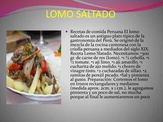 LOMO SALTADO 
 Recetas de comida Peruana El lomo 
saltado es un antiguo plato típico de la 
gastronomía del Perú. Se originó de la 
mezcla de la cocina cantonesa con la 
criolla peruana a mediados del siglo XIX. 
Receta Lomo Slatado. Necesitamos: •300 
gr. de carne de res (lomo). •1 ½ cebolla. •1 
½ tomate. •1 aji limo. •1 aji amarillo. •1 
cucharita de ajo molido. •1 chorro de 
vinagre tinto. •2 cucharadas de sillao. •2 
ramitas de perejil picado. •Sal y pimienta 
al gusto. Preparación: Cortemos el lomo 
en trozos rectangulares y medianos 
(medida aprox. 2cm. x 1 cm.), le agregamos 
pimienta y un poco de sal, no mucha 
porque al final le aumentaremos un poco 
 