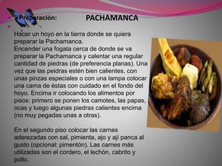  Preparación: PACHAMANCA 
 
Hacer un hoyo en la tierra donde se quiera 
preparar la Pachamanca. 
Encender una fogata cerca de donde se va 
preparar la Pachamanca y calentar una regular 
cantidad de piedras (de preferencia planas). Una 
vez que las peidras estén bien calientes, con 
unas pinzas especiales o con una lampa colocar 
una cama de éstas con cuidado en el fondo del 
hoyo. Encima ir colocando los alimentos por 
pisos: primero se ponen los camotes, las papas, 
ocas y luego algunas piedras calientes encima 
(no muy pegadas unas a otras). 
En el segundo piso colocar las carnes 
aderezadas con sal, pimienta, ajo y ají panca al 
gusto (opcional: pimentón). Las carnes más 
utilizadas son el cordero, el lechón, cabrito y 
pollo. 
 