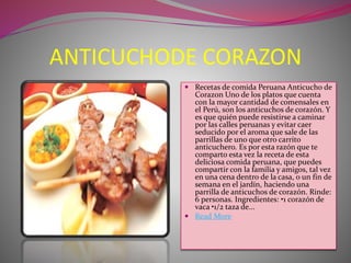 ANTICUCHODE CORAZON 
 Recetas de comida Peruana Anticucho de 
Corazon Uno de los platos que cuenta 
con la mayor cantidad de comensales en 
el Perú, son los anticuchos de corazón. Y 
es que quién puede resistirse a caminar 
por las calles peruanas y evitar caer 
seducido por el aroma que sale de las 
parrillas de uno que otro carrito 
anticuchero. Es por esta razón que te 
comparto esta vez la receta de esta 
deliciosa comida peruana, que puedes 
compartir con la familia y amigos, tal vez 
en una cena dentro de la casa, o un fin de 
semana en el jardín, haciendo una 
parrilla de anticuchos de corazón. Rinde: 
6 personas. Ingredientes: •1 corazón de 
vaca •1/2 taza de... 
 Read More 
