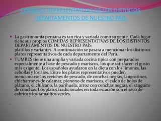 COMIDAS REPRESENTATIVAS DE LOS DISTINTOS 
DEPARTAMENTOS DE NUESTRO PAÍS 
 La gastronomía peruana es tan rica y variada como su gente. Cada lugar 
tiene sus propios COMIDAS REPRESENTATIVAS DE LOS DISTINTOS 
DEPARTAMENTOS DE NUESTRO PAÍS 
platillos y variantes. A continuación se pasara a mencionar los distintos 
platos representativos de cada departamento del Perú. 
 TUMBES tiene una amplia y variada cocina típica con preparados 
especialmente a base de pescado y mariscos, los que satisfacen el gusto 
más exigente. Los españoles ayudaron en la dieta con los limones, las 
cebollas y los ajos. Entre los platos representativos pueden 
mencionarse los ceviches de pescado, de conchas negras, langostinos, 
chicharrones de calamar, pionono de mariscos, el caldo de bolas de 
plátano, el chilcano, la parihuela, arroz con conchas negras, el sanguito 
de conchas. Los platos tradicionales en toda estación son el seco de 
cabrito y los tamalitos verdes. 
 
 