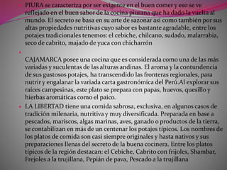  PIURA se caracteriza por ser exigente en el buen comer y eso se ve 
reflejado en el buen sabor de la cocina piurana que ha dado la vuelta al 
mundo. El secreto se basa en su arte de sazonar así como también por sus 
altas propiedades nutritivas cuyo sabor es bastante agradable, entre los 
potajes tradicionales tenemos: el cebiche, chilcano, sudado, malarrabia, 
seco de cabrito, majado de yuca con chicharrón 
 
CAJAMARCA posee una cocina que es considerada como una de las más 
variadas y suculentas de las alturas andinas. El aroma y la contundencia 
de sus gustosos potajes, ha transcendido las fronteras regionales, para 
nutrir y engalanar la variada carta gastronómica del Perú.Al explorar sus 
raíces campesinas, este plato se prepara con papas, huevos, quesillo y 
hierbas aromáticas como el paico. 
 LA LIBERTAD tiene una comida sabrosa, exclusiva, en algunos casos de 
tradición milenaria, nutritiva y muy diversificada. Preparada en base a 
pescados, mariscos, algas marinas, aves, ganado o productos de la tierra, 
se contabilizan en más de un centenar los potajes típicos. Los nombres de 
los platos de comida son casi siempre originales y hasta nativos y sus 
preparaciones llenas del secreto de la buena cocinera. Entre los platos 
típicos de la región destacan: el Cebiche, Cabrito con frijoles, Shambar, 
Frejoles a la trujillana, Pepián de pava, Pescado a la trujillana 
 