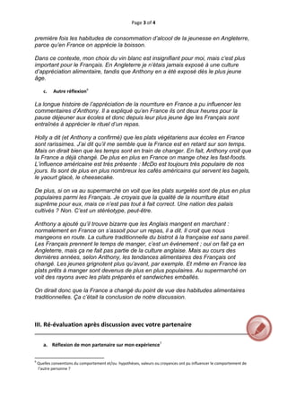 Page 3 of 4 
 
première fois les habitudes de consommation d’alcool de la jeunesse en Angleterre,
parce qu’en France on apprécie la boisson.

Dans ce contexte, mon choix du vin blanc est insignifiant pour moi, mais c’est plus
important pour le Français. En Angleterre je n’étais jamais exposé à une culture
d’appréciation alimentaire, tandis que Anthony en a été exposé dès le plus jeune
âge.
 
       c.  Autre réflexion6 
 
La longue histoire de l’appréciation de la nourriture en France a pu influencer les
commentaires d’Anthony. Il a expliqué qu’en France ils ont deux heures pour la
pause déjeuner aux écoles et donc depuis leur plus jeune âge les Français sont
entraînés à apprécier le rituel d’un repas.

Holly a dit (et Anthony a confirmé) que les plats végétariens aux écoles en France
sont rarissimes. J’ai dit qu’il me semble que la France est en retard sur son temps.
Mais on dirait bien que les temps sont en train de changer. En fait, Anthony croit que
la France a déjà changé. De plus en plus en France on mange chez les fast-foods.
L’influence américaine est très présente : McDo est toujours très populaire de nos
jours. Ils sont de plus en plus nombreux les cafés américains qui servent les bagels,
le yaourt glacé, le cheesecake.

De plus, si on va au supermarché on voit que les plats surgelés sont de plus en plus
populaires parmi les Français. Je croyais que la qualité de la nourriture était
suprême pour eux, mais ce n’est pas tout à fait correct. Une nation des palais
cultivés ? Non. C’est un stéréotype, peut-être.

Anthony a ajouté qu’il trouve bizarre que les Anglais mangent en marchant :
normalement en France on s’assoit pour un repas, il a dit. Il croit que nous
mangeons en route. La culture traditionnelle du bistrot à la française est sans pareil.
Les Français prennent le temps de manger, c’est un événement ; oui on fait ça en
Angleterre, mais ça ne fait pas partie de la culture anglaise. Mais au cours des
dernières années, selon Anthony, les tendances alimentaires des Français ont
changé. Les jeunes grignotent plus qu’avant, par exemple. Et même en France les
plats prêts à manger sont devenus de plus en plus populaires. Au supermarché on
voit des rayons avec les plats préparés et sandwiches emballés.

On dirait donc que la France a changé du point de vue des habitudes alimentaires
traditionnelles. Ça c’était la conclusion de notre discussion.



III. Ré‐évaluation après discussion avec votre partenaire 
__________________________________________________________________________________ 
 
   a. Réflexion de mon partenaire sur mon expérience7 

                                                           
                                                           
6
     Quelles conventions du comportement et/ou  hypothèses, valeurs ou croyances ont pu influencer le comportement de 
     l’autre personne ? 



 
 