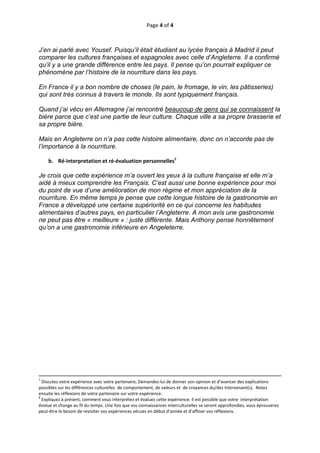 Page 4 of 4 
 
 
J’en ai parlé avec Yousef. Puisqu’il était étudiant au lycée français à Madrid il peut
comparer les cultures françaises et espagnoles avec celle d’Angleterre. Il a confirmé
qu’il y a une grande différence entre les pays. Il pense qu’on pourrait expliquer ce
phénomène par l’histoire de la nourriture dans les pays.

En France il y a bon nombre de choses (le pain, le fromage, le vin, les pâtisseries)
qui sont très connus à travers le monde. Ils sont typiquement français.

Quand j’ai vécu en Allemagne j’ai rencontré beaucoup de gens qui se connaissent la
bière parce que c’est une partie de leur culture. Chaque ville a sa propre brasserie et
sa propre bière.

Mais en Angleterre on n’a pas cette histoire alimentaire, donc on n’accorde pas de
l’importance à la nourriture. 
 
       b. Ré‐interpretation et ré‐évaluation personnelles8 
 
Je crois que cette expérience m’a ouvert les yeux à la culture française et elle m’a
aidé à mieux comprendre les Français. C’est aussi une bonne expérience pour moi
du point de vue d’une amélioration de mon régime et mon appréciation de la
nourriture. En même temps je pense que cette longue histoire de la gastronomie en
France a développé une certaine supériorité en ce qui concerne les habitudes
alimentaires d’autres pays, en particulier l’Angleterre. A mon avis une gastronomie
ne peut pas être « meilleure » : juste différente. Mais Anthony pense honnêtement
qu’on a une gastronomie inférieure en Angeleterre.




                                                                                                                                                                                       
                                                                                                                                                                                       
7
  Discutez votre expérience avec votre partenaire, Demandez‐lui de donner son opinion et d’avancer des explications 
possibles sur les différences culturelles  de comportement, de valeurs et  de croyances du/des intervenant(s).  Notez  
ensuite les réflexions de votre partenaire sur votre expérience.  
8
  Expliquez à présent, comment vous interprétez et évaluez cette expérience. Il est possible que votre  interprétation 
évolue et change au fil du temps. Une fois que vos connaissances interculturelles se seront approfondies, vous éprouverez 
peut‐être le besoin de revisiter vos expériences vécues en début d’année et d’affiner vos réflexions.  



 
 