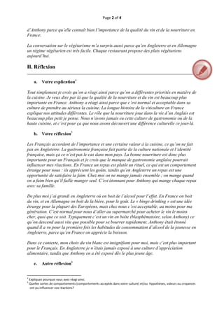 Page 2 of 4 
 
d’Anthony parce qu’elle connaît bien l’importance de la qualité du vin et de la nourriture en
France.

La conversation sur le végétarisme m’a surpris aussi parce qu’en Angleterre et en Allemagne
un régime végétarien est très facile. Chaque restaurant propose des plats végétariens
aujourd’hui.

II. Réflexion
__________________________________________________________________________________

       a.      Votre explication4

Tout simplement je crois qu’on a réagi ainsi parce qu’on a différentes priorités en matière de
la cuisine. Je veux dire par là que la qualité de la nourriture et du vin est beaucoup plus
importante en France. Anthony a réagi ainsi parce que c’est normal et acceptable dans sa
culture de prendre au sérieux la cuisine. La longue histoire de la viticulture en France
explique nos attitudes différentes. Le rôle que la nourriture joue dans la vie d’un Anglais est
beaucoup plus petit je pense. Nous n’avons jamais eu cette culture de gastronomie ou de la
haute cuisine, et c’est pour ça que nous avons découvert une différence culturelle ce jour-là.

       b. Votre réflexion5

Les Français accordent de l’importance et une certaine valeur à la cuisine, ce qu’on ne fait
pas en Angleterre. La gastronomie française fait partie de la culture nationale et l’identité
française, mais ça ce n’est pas le cas dans mon pays. La bonne nourriture est donc plus
importante pour un Français et je crois que le manque de gastronomie anglaise pourrait
influencer mes réactions. En France un repas est plutôt un rituel, ce qui est un comportement
étrange pour nous : ils apprécient les goûts, tandis qu’en Angleterre un repas est une
opportunité de satisfaire la faim. Chez moi on ne mange jamais ensemble ; on mange quand
on a faim bien qu’il faille manger seul. C’est étonnant pour Anthony qui mange chaque repas
avec sa famille.

De plus moi j’ai grandi en Angleterre où on boit de l’alcool pour l’effet. En France on boit
du vin, et en Allemagne on boit de la bière, pour le goût. Le « binge drinking » est une idée
étrange pour la plupart des Européens, mais chez nous c’est acceptable, au moins pour ma
génération. C’est normal pour nous d’aller au supermarché pour acheter le vin le moins
cher, quoi que ce soit. Typiquement c’est un vin en boîte (blasphématoire, selon Anthony) ce
qu’on descend aussi vite que possible pour se bourrer rapidement. Anthony était étonné
quand il a vu pour la première fois les habitudes de consommation d’alcool de la jeunesse en
Angleterre, parce qu’en France on apprécie la boisson.

Dans ce contexte, mon choix du vin blanc est insignifiant pour moi, mais c’est plus important
pour le Français. En Angleterre je n’étais jamais exposé à une culture d’appréciation
alimentaire, tandis que Anthony en a été exposé dès le plus jeune âge.

       c.      Autre réflexion6

                                                           
                                                           
4
     Expliquez pourquoi vous avez réagi ainsi. 
5
     Quelles sortes de comportements (comportements acceptés dans votre culture) et/ou  hypothèses, valeurs ou croyances 
     ont pu influencer vos réactions? 



 
 