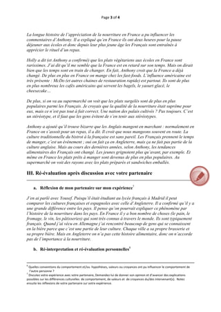 Page 3 of 4 
 


La longue histoire de l’appréciation de la nourriture en France a pu influencer les
commentaires d’Anthony. Il a expliqué qu’en France ils ont deux heures pour la pause
déjeuner aux écoles et donc depuis leur plus jeune âge les Français sont entraînés à
apprécier le rituel d’un repas.

Holly a dit (et Anthony a confirmé) que les plats végétariens aux écoles en France sont
rarissimes. J’ai dit qu’il me semble que la France est en retard sur son temps. Mais on dirait
bien que les temps sont en train de changer. En fait, Anthony croit que la France a déjà
changé. De plus en plus en France on mange chez les fast-foods. L’influence américaine est
très présente : McDo (et autres chaines de restauration rapide) est partout. Ils sont de plus
en plus nombreux les cafés américains qui servent les bagels, le yaourt glacé, le
cheesecake…

De plus, si on va au supermarché on voit que les plats surgelés sont de plus en plus
populaires parmi les Français. Je croyais que la qualité de la nourriture était suprême pour
eux, mais ce n’est pas tout à fait correct. Une nation des palais cultivés ? Pas toujours. C’est
un stéréotype, et il faut que les gens évitent de s’en tenir aux stéréotypes.

Anthony a ajouté qu’il trouve bizarre que les Anglais mangent en marchant : normalement en
France on s’assoit pour un repas, il a dit. Il croit que nous mangeons souvent en route. La
culture traditionnelle du bistrot à la française est sans pareil. Les Français prennent le temps
de manger, c’est un événement ; oui on fait ça en Angleterre, mais ça ne fait pas partie de la
culture anglaise. Mais au cours des dernières années, selon Anthony, les tendances
alimentaires des Français ont changé. Les jeunes grignotent plus qu’avant, par exemple. Et
même en France les plats prêts à manger sont devenus de plus en plus populaires. Au
supermarché on voit des rayons avec les plats préparés et sandwiches emballés.

III. Ré-évaluation après discussion avec votre partenaire
__________________________________________________________________________________

       a. Réflexion de mon partenaire sur mon expérience7

J’en ai parlé avec Yousef. Puisqu’il était étudiant au lycée français à Madrid il peut
comparer les cultures françaises et espagnoles avec celle d’Angleterre. Il a confirmé qu’il y a
une grande différence entre les pays. Il pense qu’on pourrait expliquer ce phénomène par
l’histoire de la nourriture dans les pays. En France il y a bon nombre de choses (le pain, le
fromage, le vin, les pâtisseries) qui sont très connus à travers le monde. Ils sont typiquement
français. Quand j’ai vécu en Allemagne j’ai rencontré beaucoup de gens qui se connaissent
en la bière parce que c’est une partie de leur culture. Chaque ville a sa propre brasserie et
sa propre bière. Mais en Angleterre on n’a pas cette histoire alimentaire, donc on n’accorde
pas de l’importance à la nourriture.

       b. Ré-interpretation et ré-évaluation personnelles8

                                                                                                                                                                                       
                                                                                                                                                                                       
6
  Quelles conventions du comportement et/ou  hypothèses, valeurs ou croyances ont pu influencer le comportement de 
  l’autre personne ? 
7
  Discutez votre expérience avec votre partenaire, Demandez‐lui de donner son opinion et d’avancer des explications 
possibles sur les différences culturelles  de comportement, de valeurs et  de croyances du/des intervenant(s).  Notez  
ensuite les réflexions de votre partenaire sur votre expérience.  



 
 