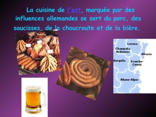 La cuisine de  l'est , marquée par des influences allemandes se sert du porc, des saucisses, de la choucroute et de la bière.   