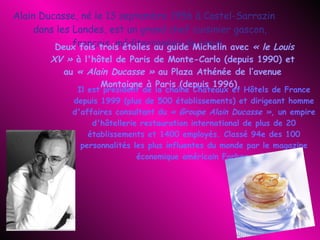 Alain Ducasse, né le 13 septembre 1956 à Castel-Sarrazin dans les Landes, est un grand chef cuisinier gascon, français, méditerranéen de cœur.   Deux fois trois étoiles au guide Michelin avec  « le Louis XV »  à l'hôtel de Paris de Monte-Carlo (depuis 1990) et au  « Alain Ducasse »  au Plaza Athénée de l‘avenue Montaigne à Paris (depuis 1996).   Il est président de la chaîne Châteaux et Hôtels de France depuis 1999 (plus de 500 établissements) et dirigeant homme d'affaires consultant du  « Groupe Alain Ducasse » , un empire d'hôtellerie restauration international de plus de 20 établissements et 1400 employés. Classé 94e des 100 personnalités les plus influentes du monde par le magazine économique américain Forbes. 