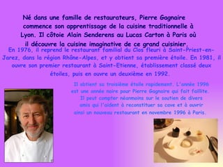 Né dans une famille de restaurateurs, Pierre Gagnaire commence son apprentissage de la cuisine traditionnelle à Lyon. Il côtoie Alain Senderens au Lucas Carton à Paris où il découvre la cuisine imaginative de ce grand cuisinier.   En 1976, il reprend le restaurant familial du Clos fleuri à Saint-Priest-en-Jarez, dans la région Rhône-Alpes, et y obtient sa première étoile. En 1981, il ouvre son premier restaurant à Saint-Etienne, établissement classé deux étoiles, puis en ouvre un deuxième en 1992.   Il obtient sa troisième étoile rapidement. L'année 1996  est une année noire pour Pierre Gagnaire qui fait faillite.  Il peut compter néanmoins sur le soutien de divers amis qui l'aident à reconstituer sa cave et à ouvrir  ainsi un nouveau restaurant en novembre 1996 à Paris.   