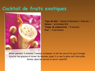 Cocktail de fruits exotiques Mixer pendant 2 minutes l'ananas, la banane, le lait de coco et le jus d'orange.  Ajouter les glaçons et mixer de nouveau jusqu'à ce que la glace soit bien pilée.  Verser dans les verres et servir aussitôt.  Type de plat :  Desserts Boissons (  Express   )  Saison :  printemps/été  Temps de préparation :  5 minutes  Pour :  4 personnes 