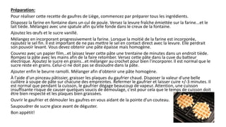 Préparation:
Pour réaliser cette recette de gaufres de Liège, commencez par préparer tous les ingrédients.
Disposez la farine en fontaine dans un cul de poule. Versez la levure fraîche émiettée sur la farine...et le
lait tiède. Mélangez avec une spatule afin qu'elle fonde dans le creux de la fontaine.
Ajoutez les œufs et le sucre vanillé.
Mélangez en incorporant progressivement la farine. Lorsque la moitié de la farine est incorporée,
rajoutez le sel fin. Il est important de ne pas mettre le sel en contact direct avec la levure. Elle perdrait
son pouvoir levant. Vous devez obtenir une pâte épaisse mais homogène.
Couvrez avec un papier film...et laissez lever cette pâte une trentaine de minutes dans un endroit tiède.
Rompez la pâte avec les mains afin de la faire retomber. Versez cette pâte dans la cuve du batteur
électrique. Ajoutez le sucre en grains...et mélanger au crochet pour bien l'incorporer. Il est normal que le
sucre reste en grains. Celui-ci ne doit pas se dissoudre dans la pâte.
Ajouter enfin le beurre ramolli. Mélanger afin d'obtenir une pâte homogène.
À l'aide d'un pinceau pâtissier, graisser les plaques du gaufrier chaud. Disposer la valeur d'une belle
cuillère à soupe de pâte sur chacune des empreintes. Refermer le gaufrier et laisser cuire +/-3 minutes. Il
est normal que pendant la cuisson, le gaufrier dégage beaucoup de vapeur. Attention, une cuisson
insuffisante risque de causer quelques soucis de démoulage, c'est pour cela que le temps de cuisson doit
être bien respecté et les plaques bien graissées.
Ouvrir le gaufrier et démouler les gaufres en vous aidant de la pointe d'un couteau.
Saupoudrer de sucre glace avant de déguster.
Bon appétit!
 
