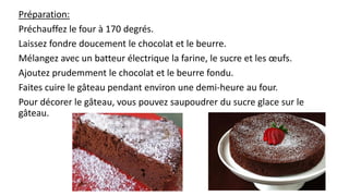 Préparation:
Préchauffez le four à 170 degrés.
Laissez fondre doucement le chocolat et le beurre.
Mélangez avec un batteur électrique la farine, le sucre et les œufs.
Ajoutez prudemment le chocolat et le beurre fondu.
Faites cuire le gâteau pendant environ une demi-heure au four.
Pour décorer le gâteau, vous pouvez saupoudrer du sucre glace sur le
gâteau.
 