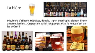 La bière
Pils, bière d’abbaye, trappiste, double, triple, quadruple, blonde, brune,
ambrée, lambic... On peut en parler longtemps, mais le mieux c'est de
les goûter !
 