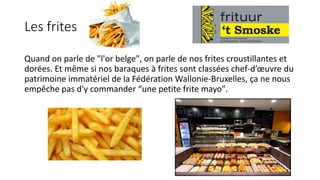Les frites
Quand on parle de "l'or belge", on parle de nos frites croustillantes et
dorées. Et même si nos baraques à frites sont classées chef-d’œuvre du
patrimoine immatériel de la Fédération Wallonie-Bruxelles, ça ne nous
empêche pas d'y commander “une petite frite mayo".
 