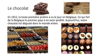 Le chocolat
En 1912, la toute première praline a vu le jour en Belgique. Ce qui fait
de la Belgique le premier pays à en avoir profité. Aujourd'hui, notre
chocolat est dégusté dans le monde entier.
 