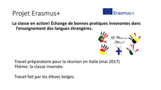 Projet Erasmus+
La classe en action! Échange de bonnes pratiques innovantes dans
l’enseignement des langues étrangères.
Travail préparatoire pour la réunion en Italie (mai 2017)
Thème: la classe inversée.
Travail fait par les élèves belges.
 