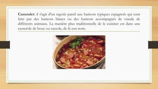 Cassoulet: il s'agit d'un ragoût pareil aux haricots typiques espagnols qui sont
faits par des haricots blancs ou des haricots accompagnés de viande de
différents animaux. La manière plus traditionnelle de le cuisiner est dans une
casserole de boue ou cassole, de là son nom.
 