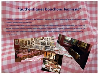 "authentiques bouchons lyonnais"Près de 300 établissements se réclament de la tradition des "bouchons",  un certain nombre de restaurateurs bien intentionnés s'est alors regroupé pour créer un  label. Les "authentiques bouchons lyonnais" rassemblent une vingtaine d’établissements qui se singularisent par leur cachet, une âme très particulière qui tient autant à la décoration (boiseries, vaisselle simple…) qu’à la gouaille avérée du patron ou à la cuisine qu’on y sert : quenelles de brochets, gras-doubles, tripes, boudin, andouillettes, gâteau de foie, saint-marcellin et cervelle de canut. 