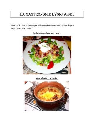 La gastronomie lyonnaise :
Dans ce dossier, il va être possible de trouver quelques photos de plats
typiquement lyonnais :
La fameuse salade lyonnaise :

La gratinée lyonnaise :

 