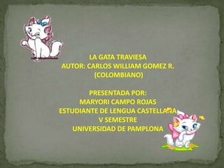 LA GATA TRAVIESAAUTOR: CARLOS WILLIAM GOMEZ R.  (COLOMBIANO)PRESENTADA POR:MARYORI CAMPO ROJAS ESTUDIANTE DE LENGUA CASTELLANAV SEMESTREUNIVERSIDAD DE PAMPLONA