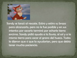 Sandy se lanzó al rescate. Estiro y estiro su brazo para alcanzarlo, pero no le fue posible y en sus intentos por sacarlo terminó por echarle tierra encima. Sandy pidió ayuda a la lluvia, al sol y a la misma tierra para sacar el grano del hueco. Todos le dijeron que si que la ayudarían, pero que debía tener mucha paciencia.