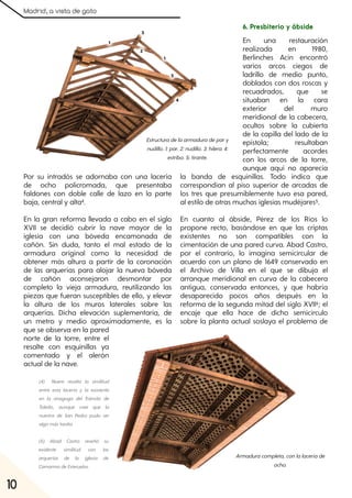 Madrid, a vista de gato
10
Por su intradós se adornaba con una lacería
de ocho policromada, que presentaba
faldones con doble calle de lazo en la parte
baja, central y alta4.
En la gran reforma llevada a cabo en el siglo
XVII se decidió cubrir la nave mayor de la
iglesia con una bóveda encamonada de
cañón. Sin duda, tanto el mal estado de la
armadura original como la necesidad de
obtener más altura a partir de la coronación
de las arquerías para alojar la nueva bóveda
de cañón aconsejaron desmontar por
completo la vieja armadura, reutilizando las
piezas que fueran susceptibles de ello, y elevar
la altura de los muros laterales sobre las
arquerías. Dicha elevación suplementaria, de
un metro y medio aproximadamente, es la
que se observa en la pared
norte de la torre, entre el
resalte con esquinillas ya
comentado y el alerón
actual de la nave.
6. Presbiterio y ábside
En una restauración
realizada en 1980,
Berlinches Acín encontró
varios arcos ciegos de
ladrillo de medio punto,
doblados con dos roscas y
recuadrados, que se
situaban en la cara
exterior del muro
meridional de la cabecera,
ocultos sobre la cubierta
de la capilla del lado de la
epístola; resultaban
perfectamente acordes
con los arcos de la torre,
aunque aquí no aparecía
la banda de esquinillas. Todo indica que
correspondían al piso superior de arcadas de
los tres que presumiblemente tuvo esa pared,
al estilo de otras muchas iglesias mudéjares5.
En cuanto al ábside, Pérez de los Ríos lo
propone recto, basándose en que las criptas
existentes no son compatibles con la
cimentación de una pared curva. Abad Castro,
por el contrario, lo imagina semicircular de
acuerdo con un plano de 1649 conservado en
el Archivo de Villa en el que se dibuja el
arranque meridional en curva de la cabecera
antigua, conservada entonces, y que habría
desaparecido pocos años después en la
reforma de la segunda mitad del siglo XVII6; el
encaje que ella hace de dicho semicírculo
sobre la planta actual soslaya el problema de
Estructuradelaarmaduradepary
nudillo. 1:par. 2:nudillo. 3:hilera. 4:
estribo. 5:tirante.
Armaduracompleta, conlalaceríade
ocho.
(4) Nuere resalta la similitud
entre esta lacería y la existente
en la sinagoga del Tránsito de
Toledo, aunque cree que la
nuestra de San Pedro pudo ser
algomástardía.
(5) Abad Castro reseñó su
evidente similitud con las
arquerías de la iglesia de
CamarmadeEsteruelas.
 