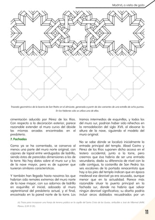 11
Madrid, a vista de gato
cimentación aducido por Pérez de los Ríos.
Con respecto a la decoración exterior, parece
razonable extender al muro curvo del ábside
las mismas arcadas encontradas en el
presbiterio.
7. Fachadas
Como ya se ha comentado, se conserva al
menos una parte del muro norte original, con
cajones de tapial entre verdugadas de ladrillo,
siendo éstos de parecidas dimensiones a los de
la torre. No hay datos sobre el muro sur y los
de la nave mayor, pero es de suponer que
tuvieran similares características.
Y también han llegado hasta nosotros los que
habrían sido remates extremos del muro norte
de la nave mayor, con sus adornos de ladrillo
en esquinilla: el inicial, adosado al muro
septentrional del presbiterio actual, y el final,
encastrado en la pared norte de la torre. Los
tramos intermedios de esquinillas, y todos los
del muro sur, podrían haber sido rehechos en
la remodelación del siglo XVII, al elevarse la
altura de la nave, siguiendo el modelo del
muro original.
No se sabe dónde se localizó inicialmente la
entrada principal del templo. Abad Castro y
Pérez de los Ríos suponen dicho acceso en el
testero occidental, junto a la torre, pero
creemos que ésa habría de ser una entrada
secundaria, dada su diferencia de nivel con la
calle contigua, la costanilla de San Pedro: los
seis escalones de la portada renacentista que
hay a los pies del templo indican que en época
medieval ese desnivel ya era acusado, aunque
menor que en la actualidad. Parece más
razonable situar la puerta principal en la
fachada sur, donde no habría que salvar
ningún desnivel significativo; su diseño podría
incluir arcos doblados recuadrados por un
TrazadogeométricodelalaceríadeSanPedroenelalmizate, generadaapartirdedosvariantesdeunaestrelladeochopuntas.
Enlosfaldonessóloseutilizaunadeellas.
(6) Traza para incorporaruna franja de terreno público en la capilla del Santo Cristo de las Lluvias, atribuible a José de Villarreal (AVM,
Planos, 0,59-31-39)..
 