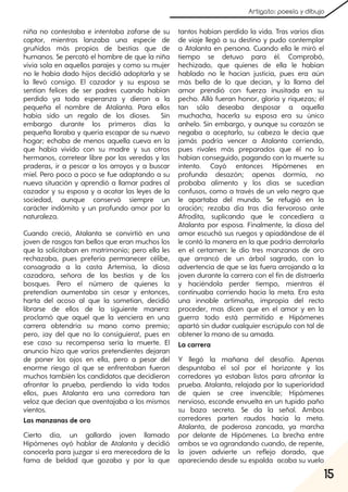 15
Artigato: poesía y dibujo
niña no contestaba e intentaba zafarse de su
captor, mientras lanzaba una especie de
gruñidos más propios de bestias que de
humanos. Se percató el hombre de que la niña
vivía sola en aquellos parajes y como su mujer
no le había dado hijos decidió adoptarla y se
la llevó consigo. El cazador y su esposa se
sentían felices de ser padres cuando habían
perdido ya toda esperanza y dieron a la
pequeña el nombre de Atalanta. Para ellos
había sido un regalo de los dioses. Sin
embargo durante los primeros días la
pequeña lloraba y quería escapar de su nuevo
hogar; echaba de menos aquella cueva en la
que había vivido con su madre y sus otros
hermanos, corretear libre por las veredas y las
praderas, ir a pescar a los arroyos y a buscar
miel. Pero poco a poco se fue adaptando a su
nueva situación y aprendió a llamar padres al
cazador y su esposa y a acatar las leyes de la
sociedad, aunque conservó siempre un
carácter indómito y un profundo amor por la
naturaleza.
Cuando creció, Atalanta se convirtió en una
joven de rasgos tan bellos que eran muchos los
que la solicitaban en matrimonio; pero ella les
rechazaba, pues prefería permanecer célibe,
consagrada a la casta Artemisa, la diosa
cazadora, señora de las bestias y de los
bosques. Pero el número de quienes la
pretendían aumentaba sin cesar y entonces,
harta del acoso al que la sometían, decidió
librarse de ellos de la siguiente manera:
proclamó que aquel que la venciera en una
carrera obtendría su mano como premio;
pero, ¡ay del que no lo consiguiera!, pues en
ese caso su recompensa sería la muerte. El
anuncio hizo que varios pretendientes dejaran
de poner los ojos en ella, pero a pesar del
enorme riesgo al que se enfrentaban fueron
muchos también los candidatos que decidieron
afrontar la prueba, perdiendo la vida todos
ellos, pues Atalanta era una corredora tan
veloz que decían que aventajaba a los mismos
vientos.
Las manzanas de oro
Cierto día, un gallardo joven llamado
Hipómenes oyó hablar de Atalanta y decidió
conocerla para juzgar si era merecedora de la
fama de beldad que gozaba y por la que
tantos habían perdido la vida. Tras varios días
de viaje llegó a su destino y pudo contemplar
a Atalanta en persona. Cuando ella le miró el
tiempo se detuvo para él. Comprobó,
hechizado, que quienes de ella le habían
hablado no le hacían justicia, pues era aún
más bella de lo que decían, y la llama del
amor prendió con fuerza inusitada en su
pecho. Allá fueran honor, gloria y riquezas; él
tan sólo deseaba desposar a aquella
muchacha, hacerla su esposa era su único
anhelo. Sin embargo, y aunque su corazón se
negaba a aceptarlo, su cabeza le decía que
jamás podría vencer a Atalanta corriendo,
pues rivales más preparados que él no lo
habían conseguido, pagando con la muerte su
intento. Cayó entonces Hipómenes en
profunda desazón; apenas dormía, no
probaba alimento y los días se sucedían
confusos, como a través de un velo negro que
le apartaba del mundo. Se refugió en la
oración; rezaba día tras día fervoroso ante
Afrodita, suplicando que le concediera a
Atalanta por esposa. Finalmente, la diosa del
amor escuchó sus ruegos y apiadándose de él
le contó la manera en la que podría derrotarla
en el certamen: le dio tres manzanas de oro
que arrancó de un árbol sagrado, con la
advertencia de que se las fuera arrojando a la
joven durante la carrera con el fin de distraerla
y haciéndola perder tiempo, mientras él
continuaba corriendo hacia la meta. Era esta
una innoble artimaña, impropia del recto
proceder, mas dicen que en el amor y en la
guerra todo está permitido e Hipómenes
apartó sin dudar cualquier escrúpulo con tal de
obtener la mano de su amada.
La carrera
Y llegó la mañana del desafío. Apenas
despuntaba el sol por el horizonte y los
corredores ya estaban listos para afrontar la
prueba. Atalanta, relajada por la superioridad
de quien se cree invencible; Hipómenes
nervioso, esconde envuelta en un tupido paño
su baza secreta. Se da la señal. Ambos
corredores parten raudos hacia la meta.
Atalanta, de poderosa zancada, ya marcha
por delante de Hipómenes. La brecha entre
ambos se va agrandando cuando, de repente,
la joven advierte un reflejo dorado, que
apareciendo desde su espalda acaba su vuelo
 