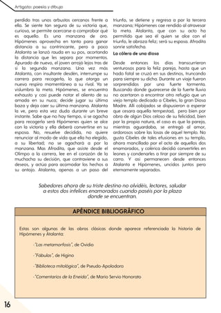 Artigato: poesía y dibujo
16
perdido tras unos arbustos cercanos frente a
ella. Se siente tan segura de su victoria que,
curiosa, se permite acercarse a comprobar qué
es aquello. Es una manzana de oro.
Hipómenes aprovecha en tanto para ganar
distancia a su contrincante, pero a poco
Atalanta se lanzó rauda en su pos, acortando
la distancia que les separa por momentos.
Apurado de nuevo, el joven arrojó lejos tras de
sí la segunda manzana. Una vez más
Atalanta, con insultante desdén, interrumpe su
carrera para recogerla, lo que otorga un
nuevo respiro momentáneo a su rival. Ya se
vislumbra la meta. Hipómenes, se encuentra
exhausto y casi puede notar el aliento de su
amada en su nuca; decide jugar su última
baza y deja caer su última manzana. Atalanta
la ve, pero esta vez duda durante un breve
instante. Sabe que no hay tiempo, si se agacha
para recogerla será Hipómenes quien se alce
con la victoria y ella deberá convertirse en su
esposa. No, resuelve decidida, no quiere
renunciar al modo de vida que ella ha elegido,
a su libertad; no se agachará a por la
manzana. Mas Afrodita, que asiste desde el
Olimpo a la carrera, lee en el corazón de la
muchacha su decisión, que contraviene a sus
deseos, y actúa para acomodar los hechos a
su antojo. Atalanta, apenas a un paso del
triunfo, se detiene y regresa a por la tercera
manzana; Hipómenes cae rendido al atravesar
la meta. Atalanta, que con su acto ha
permitido que sea él quien se alce con el
triunfo, le abraza feliz; será su esposa. Afrodita
sonríe satisfecha.
La cólera de una diosa
Desde entonces los días transcurrieron
venturosos para la feliz pareja, hasta que un
hado fatal se cruzó en sus destinos, truncando
para siempre su dicha. Durante un viaje fueron
sorprendidos por una fuerte tormenta.
Buscando donde guarecerse de la fuerte lluvia
no acertaron a encontrar otro refugio que un
viejo templo dedicado a Cibeles, la gran Diosa
Madre. Allí cobijados se dispusieron a esperar
que cesara aquella tempestad, pero bien por
obra de algún Dios celoso de su felicidad, bien
por la propia natura, el caso es que la pareja,
mientras aguardaba, se entregó al amor,
ardorosos sobre las losas de aquel templo. No
gusta Cibeles de tales efusiones en su templo,
ahora mancillado por el acto de aquellos dos
enamorados, y colérica decidió convertirles en
leones y condenarles a tirar por siempre de su
carro. Y así permanecen desde entonces
Atalanta e Hipómenes, uncidos juntos pero
eternamente separados.
APÉNDICE BIBLIOGRÁFICO
Estas son algunas de las obras clásicas donde aparece referenciada la historia de
Hipómenes y Atalanta:
-"Lasmetamorfosis", de Ovidio
-"Fábulas", de Higino
-"Bibliotecamitológica", de Pseudo-Apolodoro
-"ComentariosdelaEneida", de Mario Servio Honorato
Sabedoresahoradesutristedestinonoolvidéis, lectores, saludar
aestosdosinfelicesenamoradoscuandopaséisporlaplaza
dondeseencuentran.
 