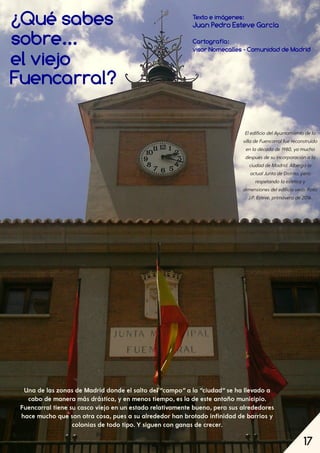 17
Gatópolis, por tejados y jardines
¿Qué sabes Texto e imágenes:
Juan Pedro Esteve García
Cartografía:
visor Nomecalles ­ Comunidad de Madrid
EledificiodelAyuntamientodela
villadeFuencarralfuereconstruido
enladécadade1980, yamucho
despuésdesuincorporaciónala
ciudaddeMadrid. Albergala
actualJuntadeDistrito, pero
respetandolaestéticay
dimensionesdeledificioviejo. Foto:
J.P. Esteve, primaverade2016.
Una de las zonas de Madrid donde el salto del “campo”a la “ciudad”se ha llevado a
cabo de manera más drástica, y en menos tiempo, es la de este antaño municipio.
Fuencarral tiene su casco viejo en un estado relativamente bueno, pero sus alrededores
hace mucho que son otra cosa, pues a su alrededor han brotado infinidad de barrios y
colonias de todo tipo. Y siguen con ganas de crecer.
17
sobre...
el viejo
Fuencarral?
 
