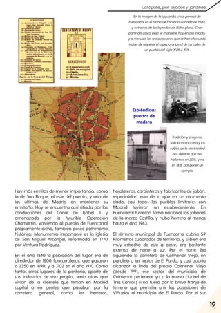 19
Gatópolis, por tejados y jardines
Hay más ermitas de menor importancia, como
la de San Roque, al este del pueblo, y una de
las últimas de Madrid en mantener su
ermitaño. Hoy se encuentra casi sitiada por las
conducciones del Canal de Isabel II y
amenazada por la futurible Operación
Chamartín. Volviendo al pueblo de Fuencarral
propiamente dicho, también posee patrimonio
histórico: Monumento importante es la iglesia
de San Miguel Arcángel, reformada en 1770
por Ventura Rodríguez.
En el año 1840 la población del lugar era de
alrededor de 1800 foncarraleros, que pasaron
a 2350 en 1890, y a 3102 en el año 1910. Como
tantos otros lugares de la periferia, aparte de
sus industrias de uso propio, tenía otras que
vivían de la clientela que tenían en Madrid
capital o en gentes que pasaban por la
carretera general, como los herreros,
hojalateros, carpinteros y fabricantes de jabón,
especialidad esta de la que en un momento
dado, casi todos los pueblos limítrofes con
Madrid tuvieron un establecimiento. En
Fuencarral tuvieron fama nacional los jabones
de la marca Castilla, y hubo herrero al menos
hasta el año 1963.
El término municipal de Fuencarral cubría 59
kilómetros cuadrados de territorio, y si bien era
muy estrecho de este a oeste, era bastante
extenso de norte a sur. Por el norte iba
siguiendo la carretera de Colmenar Viejo, en
paralelo a las tapias de El Pardo, y casi podría
alcanzar la linde del propio Colmenar Viejo
(desde 1991, ese sector del municipio de
Colmenar pertenece ya a la nueva ciudad de
Tres Cantos) si no fuera por la breve franja de
terreno que permitía unir las posesiones de
Viñuelas al municipio de El Pardo. Por el sur
19
Enlaimagendelaizquierda, vistageneralde
FuencarralenelplanodeFacundoCañadade1900,
yextractosdelasleyendasdedichoplano. Gran
partedelcascoviejosemantienehoyendíaintacto,
yamenudolasrestauracionesquesehanefectuado
tratanderespetarelaspectooriginaldelascallesde
unpueblodelsigloXVIIIoXIX.
Tradiciónyprogreso.
Sololamotocicletaylos
cablesdelaelectricidad
nosdelatanquenos
hallamosen2016, yno
en1816, porponerun
ejemplo.
Espléndidas
puertas de
madera
 