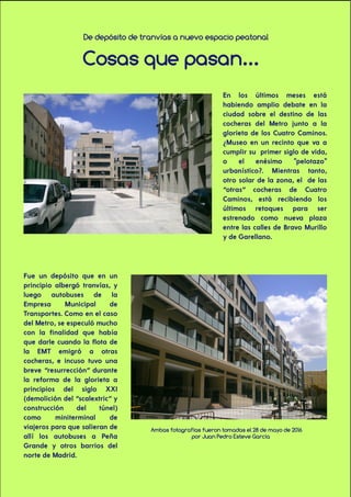 De depósito de tranvías a nuevo espacio peatonal
Cosas que pasan...
En los últimos meses está
habiendo amplio debate en la
ciudad sobre el destino de las
cocheras del Metro junto a la
glorieta de los Cuatro Caminos.
¿Museo en un recinto que va a
cumplir su primer siglo de vida,
o el enésimo "pelotazo"
urbanístico?. Mientras tanto,
otro solar de la zona, el de las
“otras” cocheras de Cuatro
Caminos, está recibiendo los
últimos retoques para ser
estrenado como nueva plaza
entre las calles de Bravo Murillo
y de Garellano.
Fue un depósito que en un
principio albergó tranvías, y
luego autobuses de la
Empresa Municipal de
Transportes. Como en el caso
del Metro, se especuló mucho
con la finalidad que había
que darle cuando la flota de
la EMT emigró a otras
cocheras, e incuso tuvo una
breve “resurrección” durante
la reforma de la glorieta a
principios del siglo XXI
(demolición del “scalextric” y
construcción del túnel)
como miniterminal de
viajeros para que salieran de
allí los autobuses a Peña
Grande y otros barrios del
norte de Madrid.
Ambas fotografías fueron tomadas el 28 de mayo de 2016
por Juan Pedro Esteve García
 