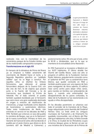 21
Gatópolis, por tejados y jardines
realizado más con la mentalidad de los
cementerios-parque de los Estados Unidos que
de los tradicionales camposantos europeos.
Transformaciones en el siglo XX
En tiempos de la dictadura de Primo de Rivera
ya se empieza a hablar seriamente del
crecimiento de Madrid hacia el norte, y la
Segunda República planifica un “poblado
satélite” que no se llega a construir. Por
aquellos años se diseñan los Enlaces
Ferroviarios, que alterarán el paisaje
foncarralero después de la Guerra Civil, con
dos vías de tren, la de viajeros que pasará
junto a la Fuente del Concejo y la de
mercancías que bordeará la Ermita de
Valverde. Por el lado oriental, el pueblo
también quedará bordeado por el ferrocarril,
que verá crecer una gran explanada destinada
en origen a estación de clasificación de
mercancías, y luego reutilizada como depósito
de locomotoras y automotores eléctricos.
Todas estas instalaciones de Renfe irán
entrando en servicio en las décadas de 1960 y
1970. También por entonces se saca del pueblo
la carretera de Burgos, que ya es la Nacional I
de la nueva numeración. Primero se hará una
Variante de Fuencarral (años 60) bordeando el
pueblo por el oeste (tramo que ahora es de la
carretera 607 de Madrid a Colmenar) y
posteriormente (años 70) otra por el este, entre
la M-30 y Alcobendas, que es la que se
mantiene en la actualidad como Nacional I.
En 1951 Fuencarral se incorpora a Madrid con
sus 16377 habitantes. El último alcalde fue
Vicente del Castillo Navas. Justo ese año se
proyecta el edificio de la Fundación Carmen
Pardo Valcarce, popularmente conocido como
el “palomar de Pitis” por su característica torre
blanca, que quedó concluida en 1960 y
también podría pasar por una especie de faro
para navegantes de tierra adentro. El edificio
nace como centro para alojar niños sanos,
pero nacidos en familias con antecedentes de
lepra, y cuando esta enfermedad fue
desapareciendo de los países civilizados, la
labor de la Fundación se fue reorientando a la
ayuda a niños discapacitados.
En las décadas posteriores se urbaniza casi
todo el corredor de la Carretera de la Playa,
luego rebautizada como Avenida del Cardenal
Herrera Oria. La linde entre los antiguos
municipios de Fuencarral y de Chamartín ha
quedado irreconocible, con el Barrio del Pilar
(del que hablaremos otro día), la Peña Grande
y la Chica, la Ciudad de los Periodistas (cuyos
inmensos bloques grises se llaman así por ser
una iniciativa de la Asociación de la Prensa de
La gran proximidadde
Fuencarral a Madrid
hizo que a lo largo de
esta calle mayor o
carretera de Francia
florecieran industrias
destinadas a abastecer
a la capitalde España,
como es el caso de
esta casa, que todavía
conserva el letrero de
su antigua actividad
comohornodepan.
 