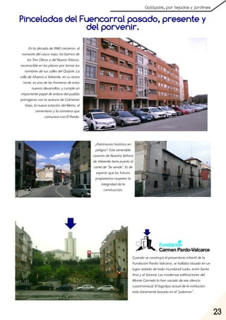 23
Gatópolis, por tejados y jardines
Pinceladas del Fuencarral pasado, presente y
Enladécadade1980crecieron, al
noroestedelcascoviejo, losbarriosde
losTresOlivosydelNuevoToboso,
reconocibleenlosplanosportomarlos
nombresdesuscallesdelQuijote. La
calledeAfuerasaValverde, ensuacera
norte, esunadelasfronterasdeestos
nuevosdesarrollos, ycumpleun
importantepapeldeenlacedelpueblo
primigenioconlaautovíadeColmenar
Viejo, lanuevaestacióndelMetro, el
cementerioylacarreteraque
comunicaconElPardo.
¿Patrimoniohistóricoen
peligro?. Estevenerable
caseróndeNuestraSeñora
deValverdetienepuestoel
cartelde"Sevende". Esde
esperarquelosfuturos
propietariosrespetenla
integridaddela
construcción.
Cuandoseconstruyóelpreventorioinfantildela
FundaciónPardo-Valcarce, sehallabasituadoenun
lugaraisladodetodomundanalruido, entreSanta
AnayelSaceral. Lasmodernasedificacionesdel
MonteCarmelolohansacadodeesesilencio
cuasimonacal. Ellogotipoactualdelainstitución
estáclaramentebasadoenel"palomar".
del porvenir.
 