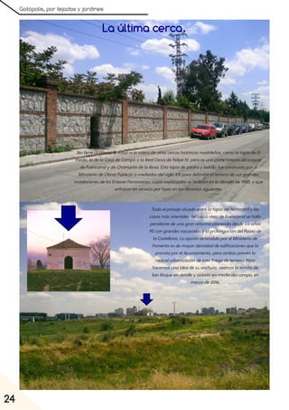 Gatópolis, por tejados y jardines
24
La última cerca.
Notiene(todavía)laedadnilasoleradeotrascercashistóricasmadrileñas, comolatapiadeEl
Pardo, ladelaCasadeCampoolaRealCercadeFelipeIV, peroesunapartenotoriadelpaisaje
deFuencarralydeChamartíndelaRosa. Estatapiadepiedrayladrillofueconstruidaporel
MinisteriodeObrasPúblicasamediadosdelsigloXXparadelimitarelterrenodesusgrandes
instalacionesdelosEnlacesFerroviarios, cuyasexplanadassehicieronenladécadade1940, yque
entraronenservicioporfasesenlosdeceniossiguientes.
Todoelpaisajesituadoentrelatapiadelferrocarrilylas
casasmásorientalesdelcascoviejodeFuencarralsehalla
pendientedeunagranreformaplaneadadesdelosaños
90congrandesrascacielosylaprolongacióndelPaseode
laCastellana. LaopcióndefendidaporelMinisteriode
Fomentoesdemayordensidaddeedificacionesquela
previstaporelAyuntamiento, peroambosprevénla
radicalurbanizacióndeestafranjadeterreno. Para
hacernosunaideadesuanchura, veamoslaermitade
SanRoqueendetalleyaisladaenmediodelcampo, en
marzode2016.
 