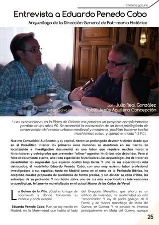 25
Crónica gatuna
La Gatera de la Villa. ¿Cuál es tu lugar de
nacimiento y dónde transcurrió su
infancia y adolescencia?
-Eduardo Penedo Cobo. Pues yo soy nacido en
Madrid, en la Maternidad que había al lado
del Gregorio Marañón, que ahora es un
edificio de viviendas; mi maternidad ya está
“amortizada”. Y soy de padre gallego, de El
Ferrol, y de madre manchega de Mota del
Cuervo, en Cuenca. Y he pasado mi infancia
principalmente en Mota del Cuervo, aunque
Entrevista a Eduardo Penedo Cobo
“LasexcavacionesenlaPlazadeOrientemeparecenunproyectocompletamente
perdidoenlosaños90. Seacometiólaexcavacióndeunáreaprivilegiadade
conservacióndelrecintourbanomedievalymoderno, podríanhabersehecho
muchísimascosas, yquedóennada”(E.P.C.)
por: Julio Real González
Arqueólogo de la Dirección General de Patrimonio Histórico
Nuestra Comunidad Autónoma, y su capital, tienen un prolongado devenir histórico desde que
en el Paleolítico Inferior los primeros seres humanos se asentaron en sus tierras. La
localización e investigación documental es una labor que requiere muchas horas a
historiadores y paleógrafos que pretenden “afinar” aspectos históricos aún debatidos. Pero si
falta el documento escrito, una raza especial de historiadores, los arqueólogos, ha de tratar de
desentrañar las respuestas que esperan ocultas bajo tierra. Y uno de sus especialistas más
destacados, el madrileño Eduardo Penedo Cobo, con una muy extensa labor profesional
investigadora a sus espaldas tanto en Madrid como en el resto de la Península Ibérica, ha
aceptado nuestra propuesta de revelarnos de forma precisa, y sin olvidar su vena crítica, los
entresijos de su profesión. Y nos habla sobre una de sus más espectaculares intervenciones
arqueológicas, felizmente materializada en el actual Museo de los Caños delPeral.
Fotos (salvo mención): Pablo Jesús Aguilera Concepción
 