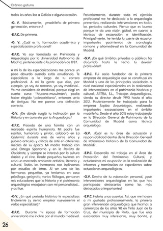 Crónica gatuna
26
todos los años iba a Galicia e alguna ocasión.
-G. V. Básicamente, ¿madrileño de primera
generación, entonces?
-E.P.C. De primera.
-G. V. ¿Cuál es tu formación académica y
especialización profesional?
-E.P.C. Yo soy licenciado en Prehistoria y
Arqueología por la Universidad Autónoma de
Madrid, perteneciente a la promoción de 1987.
A mí lo de las especializaciones me parece un
poco absurdo cuando estás estudiando. Te
especializas a lo largo de tu carrera
profesional. A mí la gente que dice, por
ejemplo, yo soy de romano, yo soy medieval…
Yo me considero de medieval, porque elegí en
cuarto curso “hispano-musulmán”; podía
haber elegido “paleocristiano”, entonces sería
de Antigua. No me parece una definición
correcta.
-G.V. ¿De dónde surgió tu inclinación por la
Historia y en concreto por la Arqueología?
-E.P.C. Procedo de una familia con un
marcado espíritu humanista. Mi padre fue
escritor, humorista y pintor, colaboró en La
Codorniz durante más de veinte años y
publicó artículos y críticas de arte en diferentes
medios de su época. Mi madre trabajó con
José Ortega Spottorno y en la Revista de
Occidente, y siempre se interesó por la cultura
clásica y el cine. Desde pequeños tuvimos en
casa un marcado ambiente artístico, literario y
cultural. Todos los hermanos nos inclinamos
por estudios de letras. Al ser uno de los
hermanos pequeños, ya teníamos en casa
psicóloga, geógrafo, varios filólogos, pensaron
mis educadores que la historia y el patrimonio
arqueológico encajaban con mi personalidad...
y así fue.
-G.V. ¿En qué período histórico te especializas
finalmente (y siento emplear nuevamente el
verbo especializar)?
-E.P.C. Durante mi época de formación
universitaria me incliné por el mundo medieval.
Posteriormente, durante todo mi ejercicio
profesional me he dedicado a la arqueología
preventiva, realizando intervenciones en todos
los períodos culturales. Pienso que es bueno
porque te da una visión global, en cuanto a
técnicas de excavación e identificación.
Principalmente, he tenido la suerte de excavar
importantes yacimientos de cronología
romana y altomedieval en la Comunidad de
Madrid.
-G.V. ¿En qué ámbitos privados o públicos ha
discurrido hasta la fecha tu devenir
profesional?
-E.P.C. Fui socio fundador de la primera
empresa de arqueología que se constituyó en
Madrid y una de las principales sociedades a
nivel nacional especializadas en la realización
de intervenciones en el patrimonio histórico y
cultural, ARTRA, S.L., Trabajos Arqueológicos,
siendo su director desde 1990 hasta el año
2012. Posteriormente he trabajado para la
empresa Áqaba Arqueólogos, realizando
importantes excavaciones en el ámbito
madrileño. Desde el año 2015 estoy trabajando
en la Dirección General de Patrimonio de la
Comunidad de Madrid como técnico
arqueólogo.
-G.V. ¿Cuál es tu área de actuación y
responsabilidad dentro de la Dirección General
de Patrimonio Histórico de la Comunidad de
Madrid?
-E.P.C. Desarrollo mi trabajo en el Área de
Protección del Patrimonio Cultural, y
actualmente mi ocupación es la realización de
informes y tramitación de expedientes sobre
actuaciones arqueológicas.
-G.V. Dentro de tu valoración personal, ¿qué
intervenciones arqueológicas en las que has
participado destacarías como las más
destacadas o importantes?
-E.P.C. Habría unas cuantas. Así, que me hayan
a mí gustado profesionalmente, la primera
gran intervención arqueológica que hicimos a
comienzos de los años 90 en Tinto Juan de la
Cruz, del municipio de Pinto, que fue una
excavación muy interesante, muy bonita, y
 