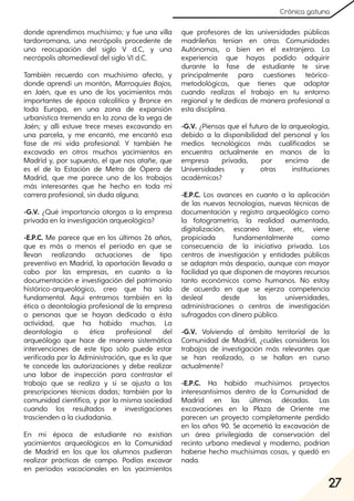 27
Crónica gatuna
donde aprendimos muchísimo; y fue una villa
tardorromana, una necrópolis procedente de
una reocupación del siglo V d.C, y una
necrópolis altomedieval del siglo VI d.C.
También recuerdo con muchísimo afecto, y
donde aprendí un montón, Marroquíes Bajos,
en Jaén, que es uno de los yacimientos más
importantes de época calcolítica y Bronce en
toda Europa, en una zona de expansión
urbanística tremenda en la zona de la vega de
Jaén; y allí estuve trece meses excavando en
una parcela, y me encantó, me encantó esa
fase de mi vida profesional. Y también he
excavado en otros muchos yacimientos en
Madrid y, por supuesto, el que nos atañe, que
es el de la Estación de Metro de Ópera de
Madrid, que me parece uno de los trabajos
más interesantes que he hecho en toda mi
carrera profesional, sin duda alguna.
-G.V. ¿Qué importancia otorgas a la empresa
privada en la investigación arqueológica?
-E.P.C. Me parece que en los últimos 26 años,
que es más o menos el período en que se
llevan realizando actuaciones de tipo
preventivo en Madrid, la aportación llevada a
cabo por las empresas, en cuanto a la
documentación e investigación del patrimonio
histórico-arqueológico, creo que ha sido
fundamental. Aquí entramos también en la
ética o deontología profesional de la empresa
o personas que se hayan dedicado a ésta
actividad, que ha habido muchas. La
deontología o ética profesional del
arqueólogo que hace de manera sistemática
intervenciones de este tipo sólo puede estar
verificada por la Administración, que es la que
te concede las autorizaciones y debe realizar
una labor de inspección para contrastar el
trabajo que se realiza y si se ajusta a las
prescripciones técnicas dadas; también por la
comunidad científica, y por la misma sociedad
cuando los resultados e investigaciones
trascienden a la ciudadanía.
En mi época de estudiante no existían
yacimientos arqueológicos en la Comunidad
de Madrid en los que los alumnos pudieran
realizar prácticas de campo. Podías excavar
en periodos vacacionales en los yacimientos
que profesores de las universidades públicas
madrileñas tenían en otras Comunidades
Autónomas, o bien en el extranjero. La
experiencia que hayas podido adquirir
durante la fase de estudiante te sirve
principalmente para cuestiones teórico-
metodológicas, que tienes que adaptar
cuando realizas el trabajo en tu entorno
regional y te dedicas de manera profesional a
esta disciplina.
-G.V. ¿Piensas que el futuro de la arqueología,
debido a la disponibilidad del personal y los
medios tecnológicos más cualificados se
encuentra actualmente en manos de la
empresa privada, por encima de
Universidades y otras instituciones
académicas?
-E.P.C. Los avances en cuanto a la aplicación
de las nuevas tecnologías, nuevas técnicas de
documentación y registro arqueológico como
la fotogrametría, la realidad aumentada,
digitalización, escaneo láser, etc, viene
propiciada fundamentalmente como
consecuencia de la iniciativa privada. Los
centros de investigación y entidades públicas
se adaptan más despacio, aunque con mayor
facilidad ya que disponen de mayores recursos
tanto económicos como humanos. No estoy
de acuerdo en que se ejerza competencia
desleal desde las universidades,
administraciones o centros de investigación
sufragados con dinero público.
-G.V. Volviendo al ámbito territorial de la
Comunidad de Madrid, ¿cuáles consideras los
trabajos de investigación más relevantes que
se han realizado, o se hallan en curso
actualmente?
-E.P.C. Ha habido muchísimos proyectos
interesantísimos dentro de la Comunidad de
Madrid en las últimas décadas. Las
excavaciones en la Plaza de Oriente me
parecen un proyecto completamente perdido
en los años 90. Se acometió la excavación de
un área privilegiada de conservación del
recinto urbano medieval y moderno, podrían
haberse hecho muchísimas cosas, y quedó en
nada.
 