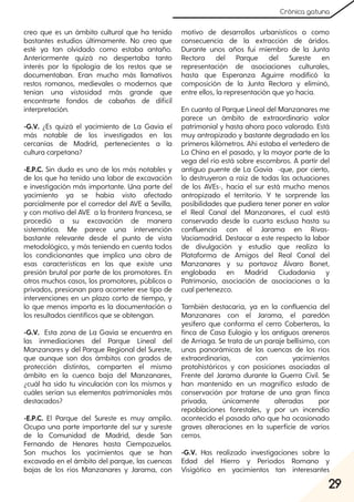 29
Crónica gatuna
creo que es un ámbito cultural que ha tenido
bastantes estudios últimamente. No creo que
esté ya tan olvidado como estaba antaño.
Anteriormente quizá no despertaba tanto
interés por la tipología de los restos que se
documentaban. Eran mucho más llamativos
restos romanos, medievales o modernos que
tenían una vistosidad más grande que
encontrarte fondos de cabañas de difícil
interpretación.
-G.V. ¿Es quizá el yacimiento de La Gavia el
más notable de los investigados en las
cercanías de Madrid, pertenecientes a la
cultura carpetana?
-E.P.C. Sin duda es uno de los más notables y
de los que ha tenido una labor de excavación
e investigación más importante. Una parte del
yacimiento ya se había visto afectado
parcialmente por el corredor del AVE a Sevilla,
y con motivo del AVE a la frontera francesa, se
procedió a su excavación de manera
sistemática. Me parece una intervención
bastante relevante desde el punto de vista
metodológico, y más teniendo en cuenta todos
los condicionantes que implica una obra de
esas características en las que existe una
presión brutal por parte de los promotores. En
otros muchos casos, los promotores, públicos o
privados, presionan para acometer ese tipo de
intervenciones en un plazo corto de tiempo, y
lo que menos importa es la documentación o
los resultados científicos que se obtengan.
-G.V. Esta zona de La Gavia se encuentra en
las inmediaciones del Parque Lineal del
Manzanares y del Parque Regional del Sureste,
que aunque son dos ámbitos con grados de
protección distintos, comparten el mismo
ámbito en la cuenca baja del Manzanares,
¿cuál ha sido tu vinculación con los mismos y
cuáles serían sus elementos patrimoniales más
destacados?
-E.P.C. El Parque del Sureste es muy amplio.
Ocupa una parte importante del sur y sureste
de la Comunidad de Madrid, desde San
Fernando de Henares hasta Ciempozuelos.
Son muchos los yacimientos que se han
excavado en el ámbito del parque, las cuencas
bajas de los ríos Manzanares y Jarama, con
motivo de desarrollos urbanísticos o como
consecuencia de la extracción de áridos.
Durante unos años fui miembro de la Junta
Rectora del Parque del Sureste en
representación de asociaciones culturales,
hasta que Esperanza Aguirre modificó la
composición de la Junta Rectora y eliminó,
entre ellos, la representación que yo hacía.
En cuanto al Parque Lineal del Manzanares me
parece un ámbito de extraordinario valor
patrimonial y hasta ahora poco valorado. Está
muy antropizado y bastante degradado en los
primeros kilómetros. Ahí estaba el vertedero de
La China en el pasado, y la mayor parte de la
vega del río está sobre escombros. A partir del
antiguo puente de La Gavia -que, por cierto,
lo destruyeron a raíz de todas las actuaciones
de los AVEs-, hacia el sur está mucho menos
antropizado el territorio. Y te sorprende las
posibilidades que pudiera tener poner en valor
el Real Canal del Manzanares, el cual está
conservado desde la cuarta esclusa hasta su
confluencia con el Jarama en Rivas-
Vaciamadrid. Destacar a este respecto la labor
de divulgación y estudio que realiza la
Plataforma de Amigos del Real Canal del
Manzanares y su portavoz Álvaro Bonet,
englobada en Madrid Ciudadanía y
Patrimonio, asociación de asociaciones a la
cual pertenezco.
También destacaría, ya en la confluencia del
Manzanares con el Jarama, el paredón
yesífero que conforma el cerro Coberteras, la
finca de Casa Eulogio y los antiguos areneros
de Arriaga. Se trata de un paraje bellísimo, con
unas panorámicas de las cuencas de los ríos
extraordinarias, con yacimientos
protohistóricos y con posiciones asociadas al
Frente del Jarama durante la Guerra Civil. Se
han mantenido en un magnífico estado de
conservación por tratarse de una gran finca
privada, únicamente alteradas por
repoblaciones forestales, y por un incendio
acontecido el pasado año que ha ocasionado
graves alteraciones en la superficie de varios
cerros.
-G.V. Has realizado investigaciones sobre la
Edad del Hierro y Períodos Romano y
Visigótico en yacimientos tan interesantes
 