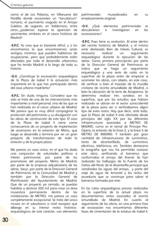 Crónica gatuna
30
como el de Los Palacios, en Villanueva del
Pardillo donde excavasteis un “torcularium”
romano; el yacimiento visigodo en el Arroyo
Culebro, de Leganés, en Valdemoro, entre
otros…¿podemos esperar la aparición de
yacimientos similares en el casco histórico de
Madrid?
-E.P.C. Yo creo que es bastante difícil, y si los
encontramos lo que encontraremos serán
vestigios mínimos que pueden hablarnos de
ocupaciones, pero que probablemente estén
afectados por todo el desarrollo urbanístico
que ha tenido Madrid a lo largo de toda su
historia.
-G.V. ¿Constituye la excavación arqueológica
de la Plaza de Isabel II la actuación más
importante en la que has participado dentro
del caso urbano madrileño?
-E.P.C. Sin duda ninguna. Considero que no
sólo se trata de una de las intervenciones más
importantes a nivel personal, sino de las que se
han realizado en el casco urbano de Madrid.
Me parece que es muy difícil compaginar la
protección del patrimonio y su divulgación con
las obras de construcción de este tipo. El caso
de la Plaza de Isabel II viene como
consecuencia de un proyecto de implantación
de ascensores en la estación de Metro, que
luego se desarrolla y termina por ser un gran
proyecto de transformación de toda la
estación y de la propia plaza.
Me parece un caso único, en el que ha dado
una conjunción de voluntades políticas e
interés patrimonial, por parte de los
promotores del proyecto, Metro de Madrid,
por parte de la empresa adjudicataria de las
obras, Sacyr, por parte de la Dirección General
de Patrimonio de la Comunidad de Madrid y
también por la Dirección General de
Planificación del Ayuntamiento de Madrid.
Que de un proyecto ya cerrado, se puedan
habilitar y destinar 200 m2 para crear un área
museística permanente dentro de las
instalaciones de METRO, me parece un caso
completamente excepcional. Se trata del único
museo en el suburbano a nivel europeo que
alberga en su interior restos histórico-
arqueológicos de este carácter, con elementos
patrimoniales musealizados en su
emplazamiento original.
-G.V. ¿Qué elementos patrimoniales se
descubrieron e investigaron en las
excavaciones?
-E.P.C. Pues tiene su evolución. Al estar dentro
del recinto histórico de Madrid, y el mismo
estar declarado Bien de Interés Cultural, es
necesario realizar un seguimiento
arqueológico durante la ejecución de las
obras. Como primera prescripción por parte
de la Dirección General de Patrimonio se
indica que se haga un seguimiento
arqueológico y una serie de catas en la
superficie de la plaza antes de empezar a
acometer las obras, con objeto, en este caso,
de verificar o bien el trazado de la muralla
cristiana de recinto amurallado de Madrid, o
bien la ubicación de la torre de Alzapierna. Se
determina realizar tres sondeos en la
superficie, que por los estudios que habían
realizado se ubican en el sector suroccidental
de la plaza para ver si verificábamos algún
tipo de estos restos. Hay que decir, ante todo,
que la Plaza de Isabel II está afectada desde
principios del siglo XX por las diferentes
infraestructuras asociadas a METRO DE
MADRID, como es el ramal de Príncipe Pío-
Ópera, la estación de la línea 2, y la línea 5 de
METRO DE MADRID. Y también por gran
cantidad de infraestructuras de suministros,
tanto de alcantarillado, de suministros
eléctricos, telefónicos, etc. También destacaría
la orografía que nos ha permitido conocer
esta obra, verificando el barranco que
conformaba el arroyo del Arenal. Se han
realizado los hallazgos de la Fuente de los
Caños del Peral, de la Alcantarilla principal que
canalizaba las aguas del arroyo, y parte del
viaje de agua de Amaniel y los restos del
acueducto que se construye para salvar el
barranco formado por éste.
En las catas arqueológicas previas realizadas
en la superficie de la actual plaza no
documentamos restos asociados al recinto
amurallado de Madrid. En cuanto al
seguimiento de las obras, en una primera fase
de excavación nos encontramos diferentes
fases de cimentación de la estatua de Isabel II.
 