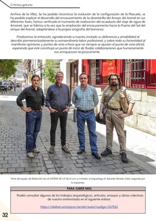 Crónica gatuna
32
Archivo de la Villa). Se ha podido reconstruir la evolución de la configuración de la Plazuela, se
ha podido explicar el desarrollo del encauzamiento de la alcantarilla del Arroyo del Arenal en sus
diferentes fases, hemos verificado el momento de realización del acueducto del viaje de agua de
Amaniel, que se fabrica a la vez que la ampliación del encauzamiento hacia la Puerta del Sol del
arroyo del Arenal, adaptándose a la propia orografía del barranco.
Finalizamoslaentrevista, agradeciendoanuestroinvitadosudeferenciayamabilidadal
describirpormenorizadamentesuextraordinarialaborprofesional, ysobretodosuhonestidadal
manifestaropinionesypuntosdevistacríticosquenosiempreseajustanalpuntodevistaoficial,
esperandoqueésteconstituyaunpuntodeiniciodefluidascolaboracionesquehumanamente
nosenriquezcanrecíprocamente.
PartedelequipodeRedaccióndeLA GATERA DELA VILLA consuinvitado, elarqueólogoD. EduardoPenedoCobo(segundopor
laizquierda).
PARA SABER MÁS
Podéis consultar algunos de los trabajos arqueológicos, artículos, ensayos y obras colectivas
de nuestro entrevistado en el siguiente enlace:
https://dialnet.unirioja.es/servlet/autor?codigo=537922
 