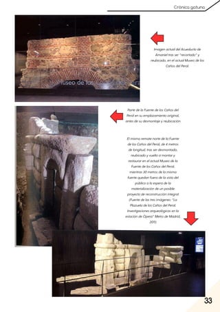 33
Crónica gatuna
ImagenactualdelAcueductode
Amanieltrasser“recortado”y
reubicado, enelactualMuseodelos
CañosdelPeral.
PartedelaFuentedelosCañosdel
Peralensuemplazamientooriginal,
antesdesudesmontajeyreubicación
ElmismorematenortedelaFuente
delosCañosdelPeral, de4metros
delongitud, trasserdesmontado,
reubicadoyvueltoamontary
restaurarenelactualMuseodela
FuentedelosCañosdelPeral,
mientras30metrosdelamisma
fuentequedanfueradelavistadel
públicoalaesperadela
materializacióndeunposible
proyectodereconstrucciónintegral
(Fuentedelastresimágenes:“La
PlazueladelosCañosdelPeral.
Investigacionesarqueológicasenla
estacióndeÓpera”MetrodeMadrid,
2011)
 