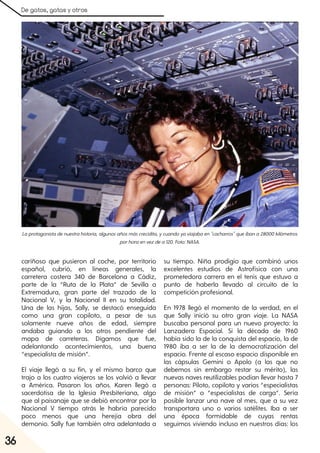 De gatos, gatas y otros
36
cariñoso que pusieron al coche, por territorio
español, cubrió, en líneas generales, la
carretera costera 340 de Barcelona a Cádiz,
parte de la “Ruta de la Plata” de Sevilla a
Extremadura, gran parte del trazado de la
Nacional V, y la Nacional II en su totalidad.
Una de las hijas, Sally, se destacó enseguida
como una gran copiloto, a pesar de sus
solamente nueve años de edad, siempre
andaba guiando a los otros pendiente del
mapa de carreteras. Digamos que fue,
adelantando acontecimientos, una buena
“especialista de misión”.
El viaje llegó a su fin, y el mismo barco que
trajo a los cuatro viajeros se los volvió a llevar
a América. Pasaron los años. Karen llegó a
sacerdotisa de la Iglesia Presbiteriana, algo
que al paisanaje que se debió encontrar por la
Nacional V tiempo atrás le habría parecido
poco menos que una herejía obra del
demonio. Sally fue también otra adelantada a
su tiempo. Niña prodigio que combinó unos
excelentes estudios de Astrofísica con una
prometedora carrera en el tenis que estuvo a
punto de haberla llevado al circuito de la
competición profesional.
En 1978 llegó el momento de la verdad, en el
que Sally inició su otro gran viaje. La NASA
buscaba personal para un nuevo proyecto: la
Lanzadera Espacial. Si la década de 1960
había sido la de la conquista del espacio, la de
1980 iba a ser la de la democratización del
espacio. Frente al escaso espacio disponible en
las cápsulas Gemini o Apolo (a las que no
debemos sin embargo restar su mérito), las
nuevas naves reutilizables podían llevar hasta 7
personas: Piloto, copiloto y varios “especialistas
de misión” o “especialistas de carga”. Sería
posible lanzar una nave al mes, que a su vez
transportara uno o varios satélites. Iba a ser
una época formidable de cuyas rentas
seguimos viviendo incluso en nuestros días: los
Laprotagonistadenuestrahistoria, algunosañosmáscrecidita, ycuandoyaviajabaen"cacharros"queibana28000kilómetros
porhoraenvezdea120. Foto:NASA.
 