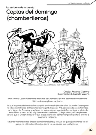 39
Artigato: poesía y dibujo
Copla: Antonio Casero
Ilustración: Eduardo Valero
Coplas del domingo
(chamberileras)
La verbena de mi barrio
Don Antonio Casero fue teniente de alcalde de Chamberí y en más de una ocasión centró las
historias de sus coplas en ese barrio.
La que hoy ofrece Eduardo Valero cumplirá en el mes de julio cien años. La escribe Casero para
la edición del HeraldodeMadriddel domingo 16 de julio de 1916, coincidiendo con la festividad
de la Virgen del Carmen y su verbena. Un rápido esbozo muestra la fisonomía de la iglesia de
Santa Teresa y Santa Isabel, tal y como era en aquel año. Copla graciosa por las expresiones
castizas que se utilizan; triste por lo que evoca; interesante por la descripción que hace entorno a
la verbena y el barrio.
Eduardo Valero la dedica a todos los madrileños (ellas y ellos); a los que siguen estando y a los
que ya no están; al emblemático barrio y a sus padres, que en él vivieron.
(C) 2016 Eduardo Valero García (GARCIVAL) - HUM 016-010 ILUST
 