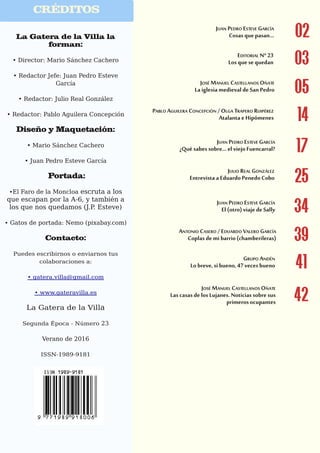 El Gato por las ramas
4
CRÉDITOS
La Gatera de la Villa la
forman:
• Director: Mario Sánchez Cachero
• Redactor Jefe: Juan Pedro Esteve
García
• Redactor: Julio Real González
• Redactor: Pablo Aguilera Concepción
Diseño y Maquetación:
• Mario Sánchez Cachero
• Juan Pedro Esteve García
Portada:
•El Faro de la Moncloa escruta a los
que escapan por la A-6, y también a
los que nos quedamos (J.P. Esteve)
• Gatos de portada: Nemo (pixabay.com)
Contacto:
Puedes escribirnos o enviarnos tus
colaboraciones a:
• gatera.villa@gmail.com
• www.gateravilla.es
La Gatera de la Villa
Segunda Época - Número 23
Verano de 2016
ISSN-1989-9181
03
02
05
14
17
25
34
39
41
42
 